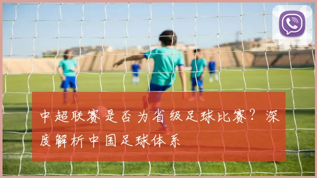中超联赛是否为省级足球比赛？深度解析中国足球体系