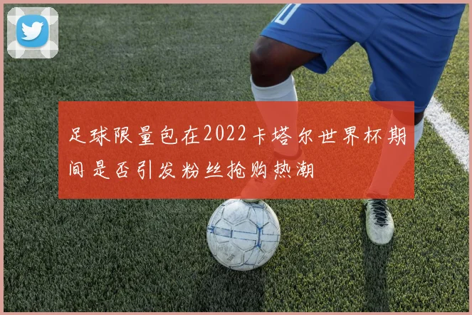 足球限量包在2022卡塔尔世界杯期间是否引发粉丝抢购热潮