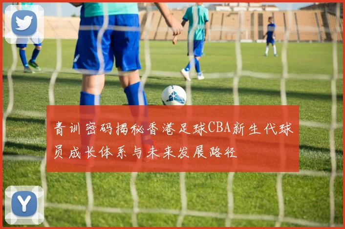 青训密码揭秘香港足球CBA新生代球员成长体系与未来发展路径
